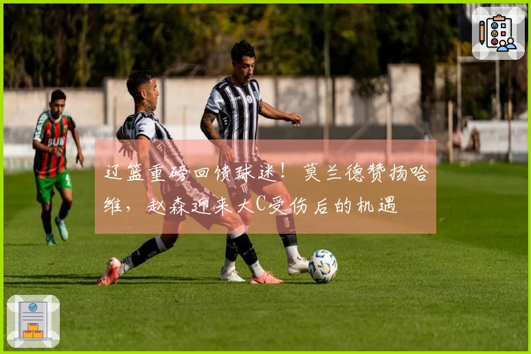 辽篮重磅回馈球迷！莫兰德赞扬哈维，赵森迎来大C受伤后的机遇