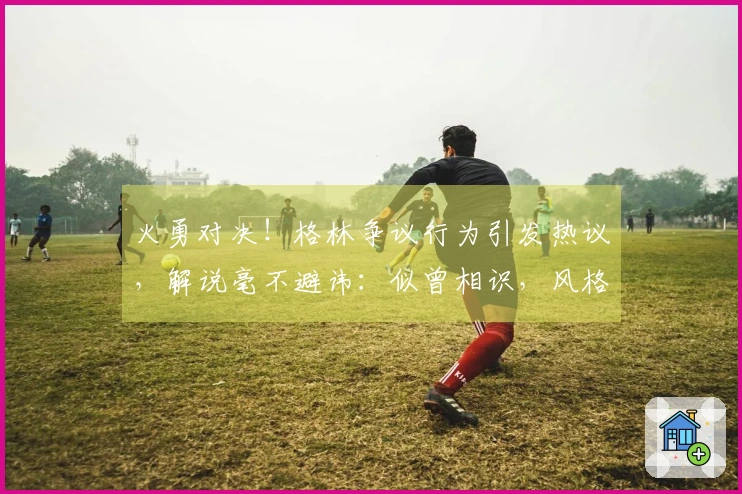 火勇对决！格林争议行为引发热议，解说毫不避讳：似曾相识，风格难改