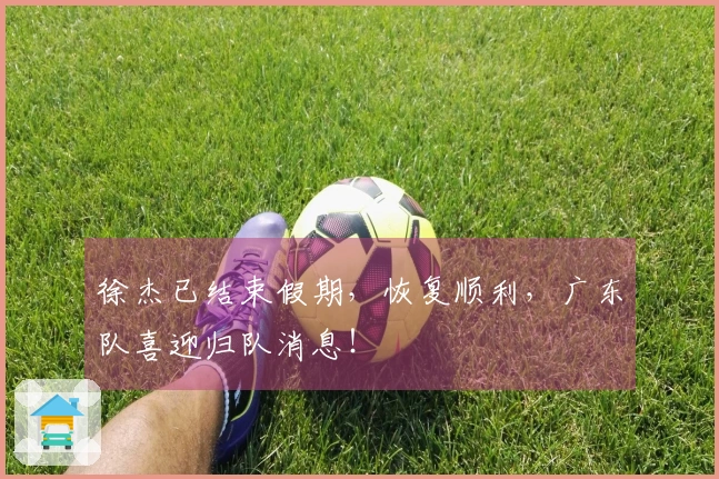 徐杰已结束假期，恢复顺利，广东队喜迎归队消息！