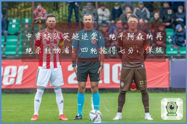 中资球队英超逆袭，绝平阿森纳再绝杀利物浦！四轮抢得七分，保级希望大增