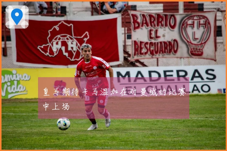 皇马期待卡马温加在对曼城的比赛中上场