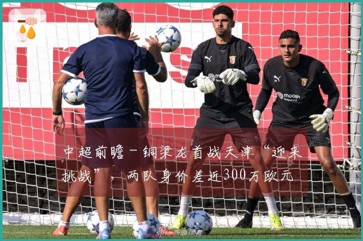中超前瞻 - 铜梁龙首战天津“迎来挑战”，两队身价差近300万欧元