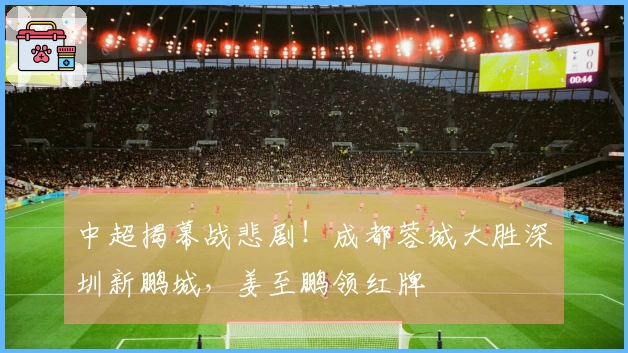 中超揭幕战悲剧！成都蓉城大胜深圳新鹏城，姜至鹏领红牌