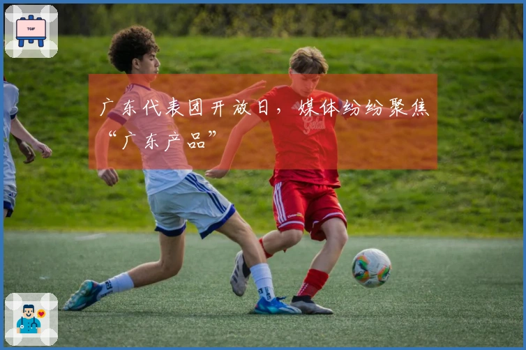 广东代表团开放日，媒体纷纷聚焦“广东产品”