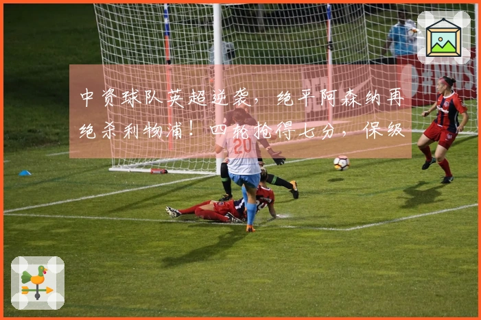 中资球队英超逆袭，绝平阿森纳再绝杀利物浦！四轮抢得七分，保级希望大增