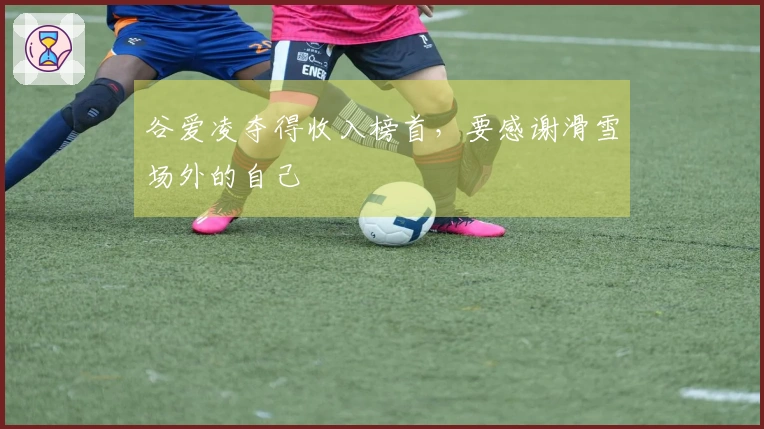 谷爱凌夺得收入榜首，要感谢滑雪场外的自己