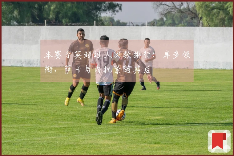 本赛季英超过人次数排行:库多领衔,萨卡与内托紧随其后
