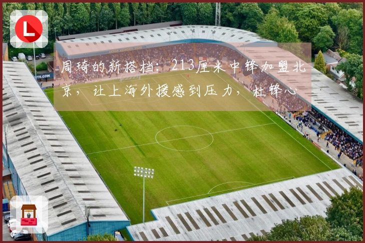 周琦的新搭档：213厘米中锋加盟北京，让上海外援感到压力，杜锋心情沉重