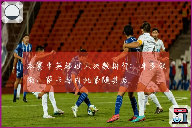 本赛季英超过人次数排行：库多领衔，萨卡与内托紧随其后