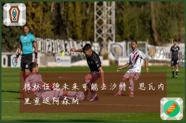 格林伍德未来可能去沙特，恩瓦内里重返阿森纳