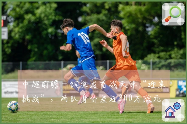 中超前瞻 - 铜梁龙首战天津“迎来挑战”，两队身价差近300万欧元