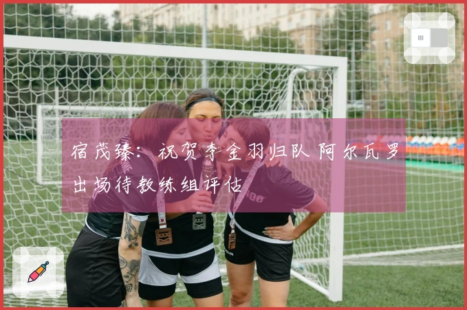 宿茂臻：祝贺李金羽归队 阿尔瓦罗出场待教练组评估