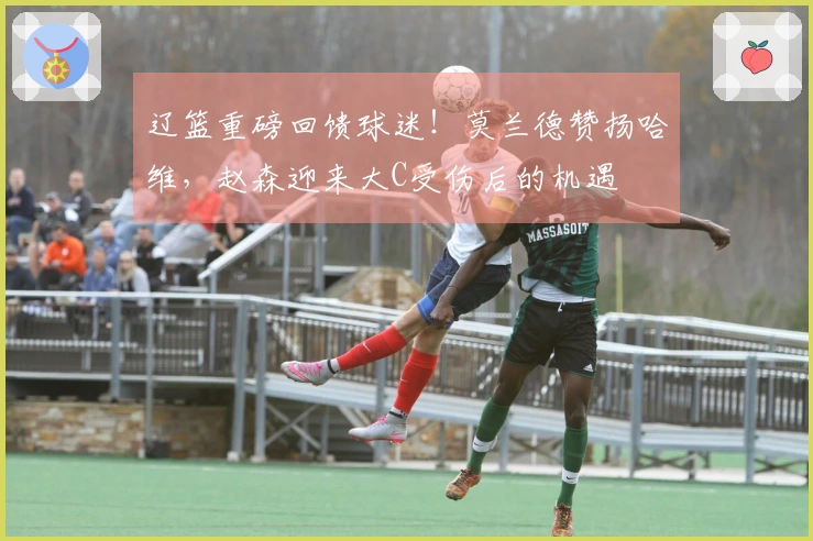 辽篮重磅回馈球迷！莫兰德赞扬哈维，赵森迎来大C受伤后的机遇