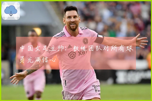 中国女足主帅：教练团队对所有球员充满信心