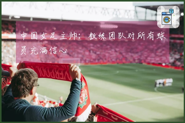 中国女足主帅：教练团队对所有球员充满信心