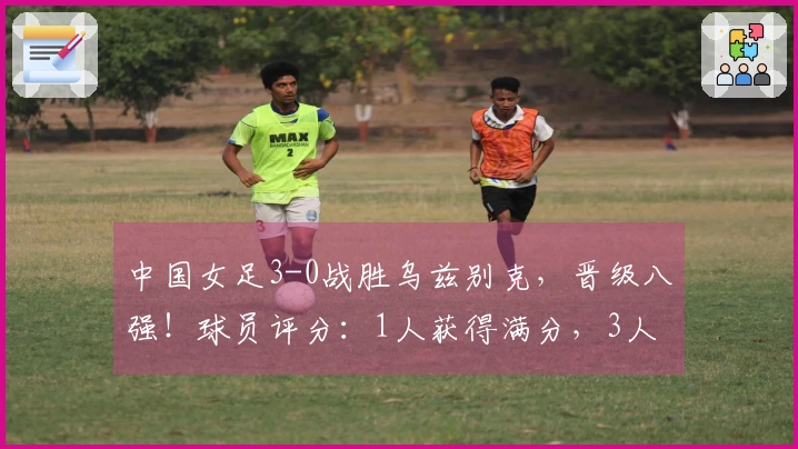 中国女足3-0战胜乌兹别克，晋级八强！球员评分：1人获得满分，3人表现不佳