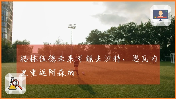 格林伍德未来可能去沙特，恩瓦内里重返阿森纳